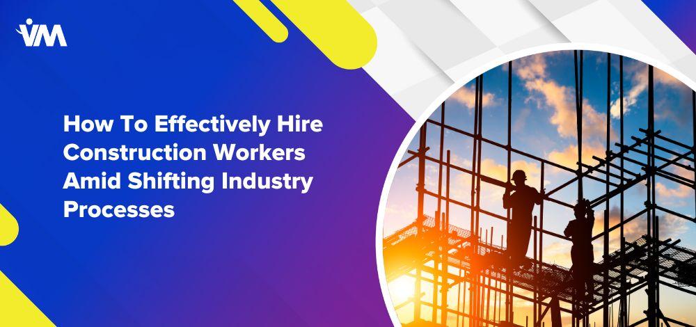 How To Effectively Hire Construction Workers Amid Shifting Industry Processes
